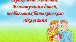 Практичне заняття. Влаштування дітей, позбавлених батьківського піклування.
