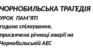 ЧОРНОБИЛЬСЬКА ТРАГЕДІЯ УРОК  ПАМ’ЯТІ година спілкування, присвячена річниці аварії на Чорнобильській АЕС