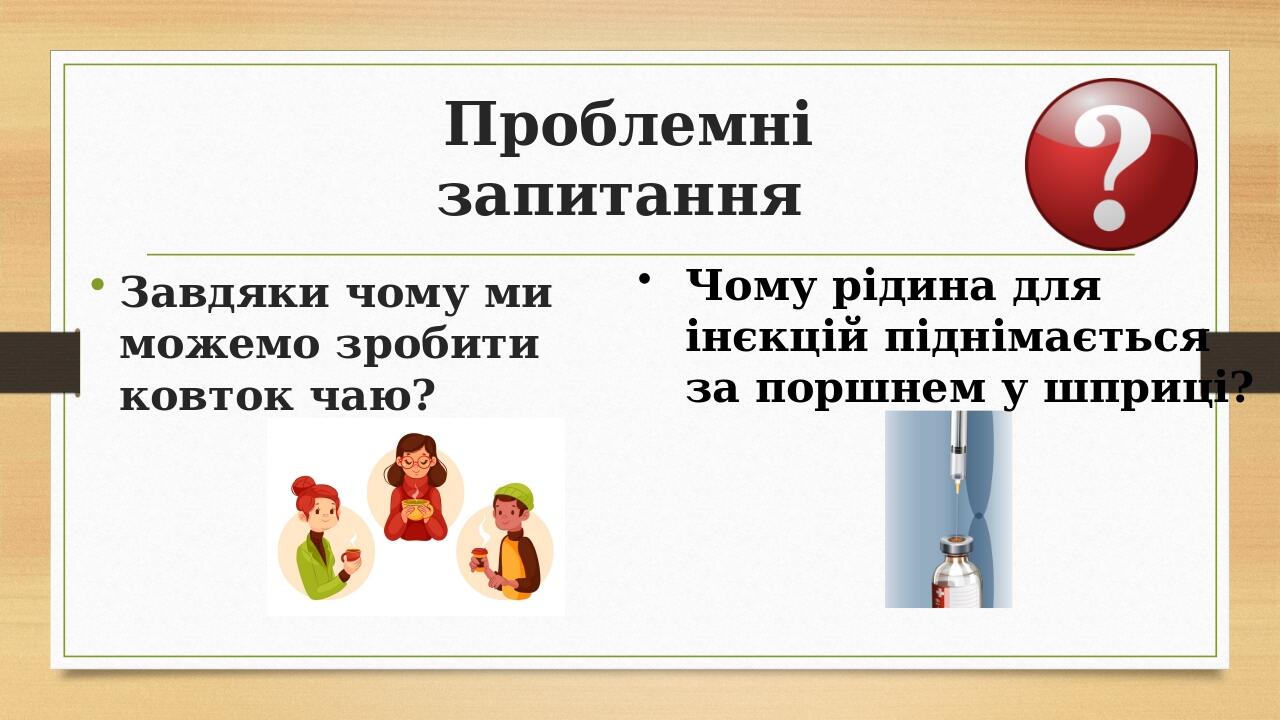 Проблемні запитання Завдяки чому ми можемо зробити ковток чаю? Чому рідина для інєкцій піднімається за поршнем у шприці?