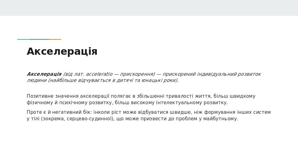 Акселерація Акселерація (від лат. acceleratio — прискорення) — прискорений індивідуальний розвиток людини (найбільше відчувається в дитячі та юнаць...
