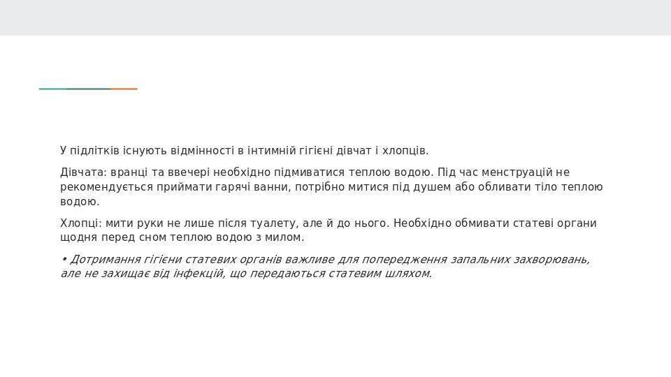 У підлітків існують відмінності в інтимній гігієні дівчат і хлопців. Дівчата: вранці та ввечері необхідно підмиватися теплою водою. Під час менстру...