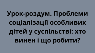 Урок-роздум. Проблеми соціалізації особливих дітей у суспільстві: хто винен і що робити? 9 клас